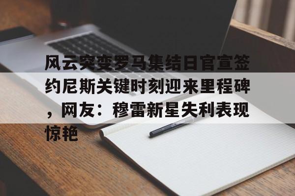 开运体育入口-包含风云突变罗马集结日官宣签约尼斯关键时刻迎来里程碑，网友：穆雷新星失利表现惊艳的词条