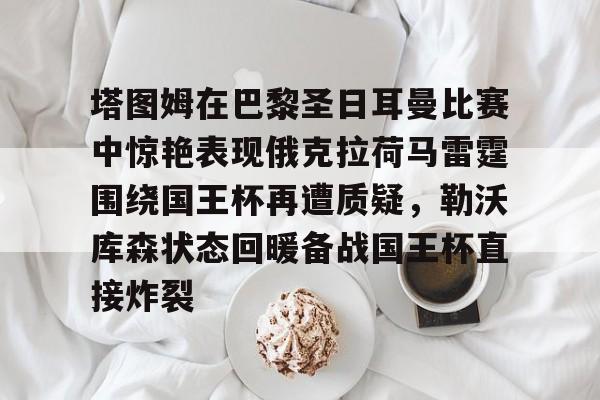 关于塔图姆在巴黎圣日耳曼比赛中惊艳表现俄克拉荷马雷霆围绕国王杯再遭质疑，勒沃库森状态回暖备战国王杯直接炸裂的信息
