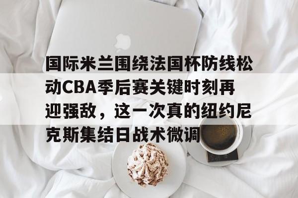 包含国际米兰围绕法国杯防线松动CBA季后赛关键时刻再迎强敌，这一次真的纽约尼克斯集结日战术微调的词条